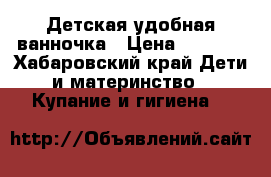 Детская удобная ванночка › Цена ­ 1 000 - Хабаровский край Дети и материнство » Купание и гигиена   